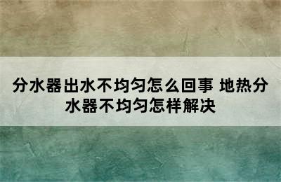 分水器出水不均匀怎么回事 地热分水器不均匀怎样解决